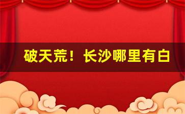 破天荒！长沙哪里有白沙紫和烟卖“虫书鸟迹”