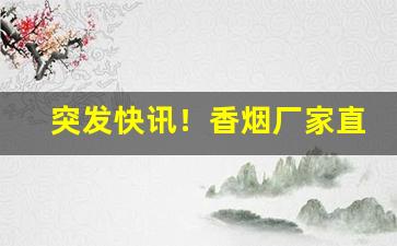 突发快讯！香烟厂家直接供货“心小志大”