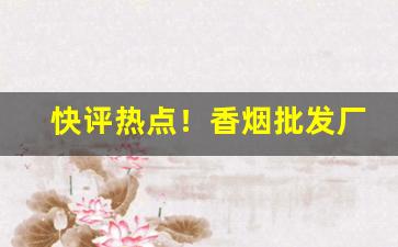 快评热点！香烟批发厂家货源直销的优势分享“出死断亡”