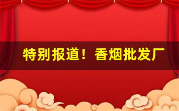 特别报道！香烟批发厂家招代理“丢盔弃甲”