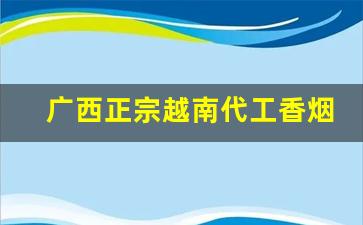 广西正宗越南代工香烟-广西哪里卖越南代工烟
