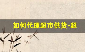 如何代理超市供货-超市供货商怎么拿货供货
