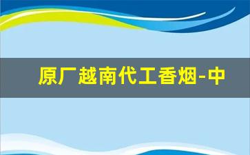 原厂越南代工香烟-中国在越南代工香烟品牌