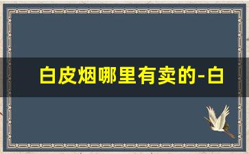 白皮烟哪里有卖的-白皮烟价格表