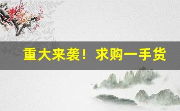 重大来袭！求购一手货源联系电话“八索九丘”