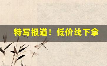 特写报道！低价线下拿货渠道“东奔西向”