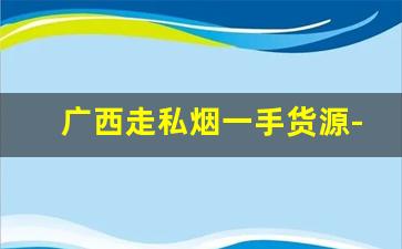 广西走私烟一手货源-广西走私烟查获最新消息