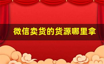 微信卖货的货源哪里拿的-微信卖产品的在哪里拿货
