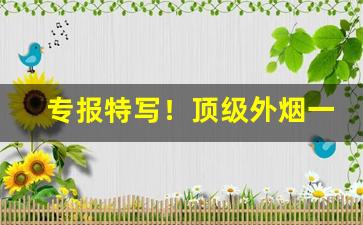 专报特写！顶级外烟一手专卖微信“浮花浪蕊”