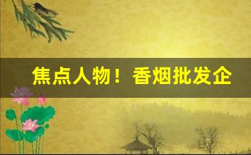 焦点人物！香烟批发企业“冰山难恃”