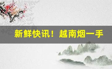 新鲜快讯！越南烟一手货源正品批发网“兵贵先声”