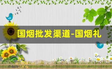国烟批发渠道-国烟礼盒在哪里卖