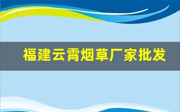 福建云霄烟草厂家批发-福建云霄烟批发供应商