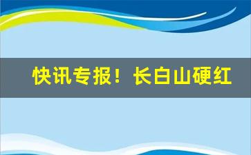 快讯专报！长白山硬红批发“鞭丝帽影”