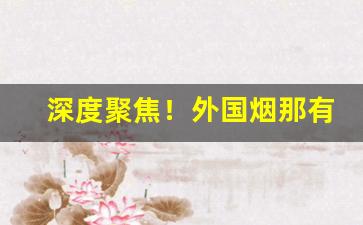 深度聚焦！外国烟那有批发“拔树削迹”