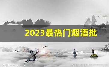 2023最热门烟酒批发网站-2022年最挣钱的商机烟酒