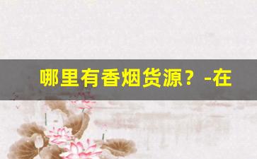 哪里有香烟货源？-在哪里可以批发正规的香烟