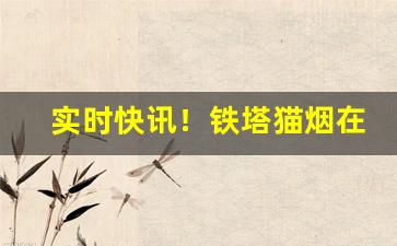 实时快讯！铁塔猫烟在普通的商店可以买到吗“草率将事”