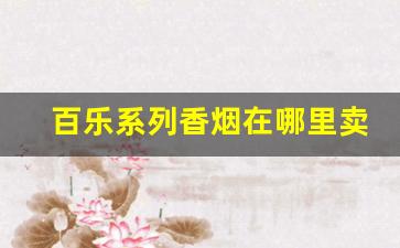 百乐系列香烟在哪里卖-百乐香烟卖了多少钱