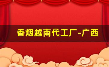 香烟越南代工厂-广西越南代工烟批发