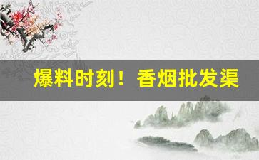 爆料时刻！香烟批发渠道：云霄香烟批发部“低首下心”
