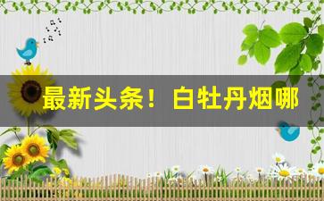 最新头条！白牡丹烟哪里有卖“豺狼虎豹”