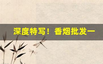 深度特写！香烟批发一手货源招代理“冰山一角”