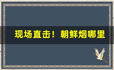 现场直击！朝鲜烟哪里有卖“不露锋芒”