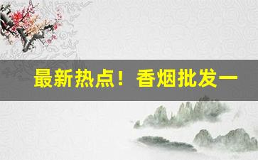 最新热点！香烟批发一手货源微信号“把饭叫饥”