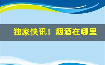 独家快讯！烟酒在哪里买是真的“分别部居”