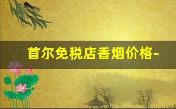 首尔免税店香烟价格-韩国免税店的香烟折扣多少
