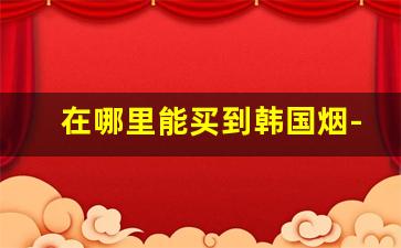 在哪里能买到韩国烟-韩国可以买到什么进口烟