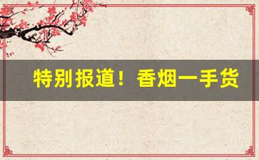 特别报道！香烟一手货源批发市场：香烟批发联系方式“安心乐意”