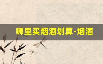 哪里买烟酒划算-烟酒去什么地方买比较正规