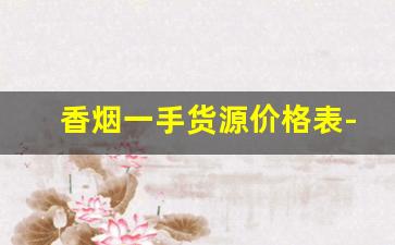 香烟一手货源价格表-二手香烟价格表大全