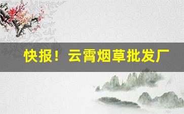快报！云霄烟草批发厂家货到付款最低价“差以毫厘，失之千里”