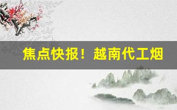 焦点快报！越南代工烟批发“辞不意逮”