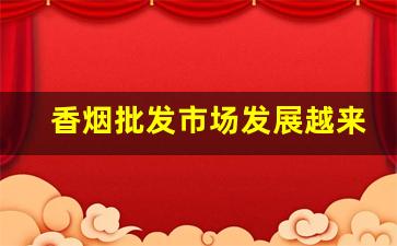 香烟批发市场发展越来越快了-为什么今年高档香烟卖不出去