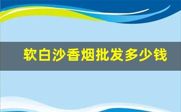 软白沙香烟批发多少钱1条-软白沙香烟有100多1包的吗