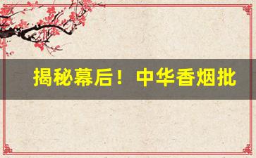 揭秘幕后！中华香烟批发微信“沉渣泛起”