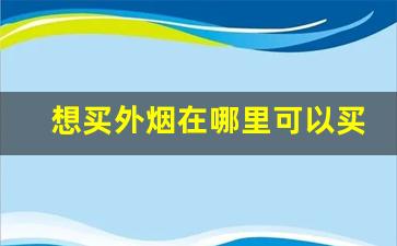 想买外烟在哪里可以买-北京买外烟去什么店买最靠谱