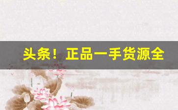 头条！正品一手货源全网低价“登台拜将”