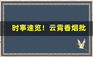 时事速览！云霄香烟批发平台服务“藏头护尾”