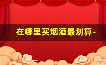 在哪里买烟酒最划算-烟酒要在什么地方买正规