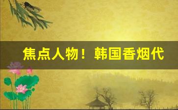 焦点人物！韩国香烟代购2023“拔葵去织”