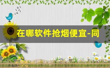 在哪软件抢烟便宜-同城用什么软件可以买到烟