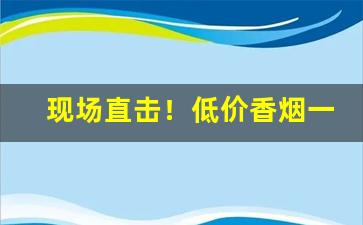 现场直击！低价香烟一手资源“愁肠殢酒”