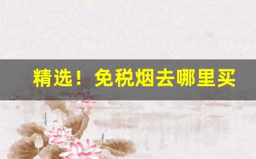 精选！免税烟去哪里买“东搜西罗”
