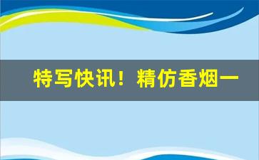 特写快讯！精仿香烟一手货源“白骨露野”