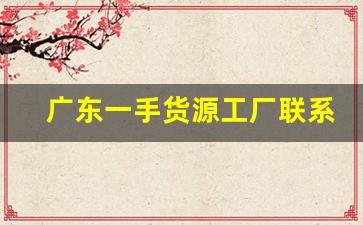 广东一手货源工厂联系方式-源头工厂一手货源怎么找合作伙伴